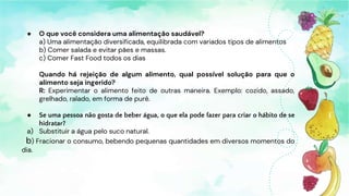 ● O que você considera uma alimentação saudável?
a) Uma alimentação diversificada, equilibrada com variados tipos de alimentos
b) Comer salada e evitar pães e massas.
c) Comer Fast Food todos os dias
Quando há rejeição de algum alimento, qual possível solução para que o
alimento seja ingerido?
R: Experimentar o alimento feito de outras maneira. Exemplo: cozido, assado,
grelhado, ralado, em forma de purê.
● Se uma pessoa não gosta de beber água, o que ela pode fazer para criar o hábito de se
hidratar?
a) Substituir a água pelo suco natural.
b) Fracionar o consumo, bebendo pequenas quantidades em diversos momentos do
dia.
 