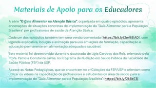 Materiais de Apoio para os Educadores
A série "O Guia Alimentar na Atenção Básica", organizada em quatro episódios, apresenta
encenações de situações concretas de implementação do "Guia Alimentar para a População
Brasileira" por profissionais de saúde da Atenção Básica.
Cada um dos episódios também tem uma versão comentada (https://bit.ly/2m98IAD), com
legenda explicativa, locução e animação para uso em ações de formação, capacitação e
educação permanente em alimentação adequada e saudável.
Este material foi desenvolvido durante o doutorado de Lígia Cardoso dos Reis, orientado pela
Profa. Patricia Constante Jaime, no Programa de Nutrição em Saúde Pública da Faculdade de
Saúde Pública (FSP) da USP.
Acesse as Notas Pedagógicas, que se encontram no e-Coleções da FSP/USP e orientam como
utilizar os vídeos na capacitação de profissionais e estudantes da área da saúde para a
implementação do "Guia Alimentar para a População Brasileira": https://bit.ly/2kBe73i
 