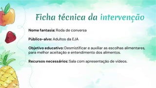 Nome fantasia: Roda de conversa
Público-alvo: Adultos da EJA
Objetivo educativo: Desmistificar e auxiliar as escolhas alimentares,
para melhor aceitação e entendimento dos alimentos.
Recursos necessários: Sala com apresentação de vídeos.
Ficha técnica da intervenção
 
