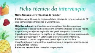 Nome fantasia: Livro “Receitas de Família”
Público-alvo: Alunos de todas as faixas etárias da rede estadual de SP
das comunidades Indígenas e Quilombolas.
Objetivo educativo: Valorizar a cultura alimentar desses povos
resgatando receitas tradicionais com alimentos típicos de cada região.
As preparações típicas regionais, em geral, são produzidas com
ingredientes disponíveis na região e as técnicas de preparo passam de
geração para geração. A valorização da cultura alimentar local,
ressaltando o prazer de preparar pratos típicos, estimula a
identificação com o território, a autonomia e o empoderamento social
e cultural das famílias.
Recursos necessários: materiais de papelaria
Ficha técnica da intervenção
 
