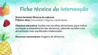 Nome fantasia: Mistura de sabores
Público-alvo: Comunidades indígenas e Quilombolas
Objetivo educativo: Auxiliar nas escolhas alimentares, para melhor
aceitação e entendimento dos alimentos, sabendo escolher uma
alimentação mais equilibrada e balanceada
Recursos necessários: Imagens de alimentos
Ficha técnica da intervenção
 