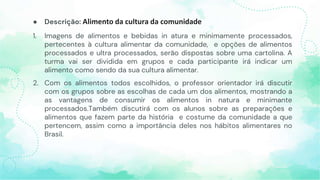 ● Descrição: Alimento da cultura da comunidade
1. Imagens de alimentos e bebidas in atura e minimamente processados,
pertecentes à cultura alimentar da comunidade, e opções de alimentos
processados e ultra processados, serão dispostas sobre uma cartolina. A
turma vai ser dividida em grupos e cada participante irá indicar um
alimento como sendo da sua cultura alimentar.
2. Com os alimentos todos escolhidos, o professor orientador irá discutir
com os grupos sobre as escolhas de cada um dos alimentos, mostrando a
as vantagens de consumir os alimentos in natura e minimante
processados.Também discutirá com os alunos sobre as preparações e
alimentos que fazem parte da história e costume da comunidade a que
pertencem, assim como a importância deles nos hábitos alimentares no
Brasil.
 