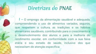 Diretrizes do PNAE
I - O emprego da alimentação saudável e adequada,
compreendendo o uso de alimentos variados, seguros,
que respeitem a cultura, as tradições e os hábitos
alimentares saudáveis, contribuindo para o crescimento e
o desenvolvimento dos alunos e para a melhoria do
rendimento escolar, em conformidade com a sua faixa
etária e seu estado de saúde, inclusive dos que
necessitam de atenção específica;
 