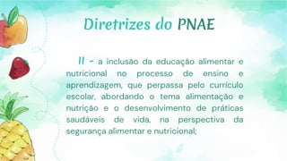Diretrizes do PNAE
II - a inclusão da educação alimentar e
nutricional no processo de ensino e
aprendizagem, que perpassa pelo currículo
escolar, abordando o tema alimentação e
nutrição e o desenvolvimento de práticas
saudáveis de vida, na perspectiva da
segurança alimentar e nutricional;
 