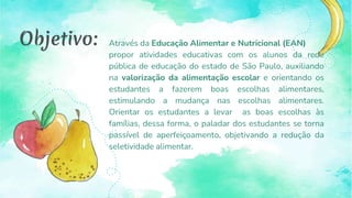 Através da Educação Alimentar e Nutricional (EAN)
propor atividades educativas com os alunos da rede
pública de educação do estado de São Paulo, auxiliando
na valorização da alimentação escolar e orientando os
estudantes a fazerem boas escolhas alimentares,
estimulando a mudança nas escolhas alimentares.
Orientar os estudantes a levar as boas escolhas às
famílias, dessa forma, o paladar dos estudantes se torna
passível de aperfeiçoamento, objetivando a redução da
seletividade alimentar.
Objetivo:
 