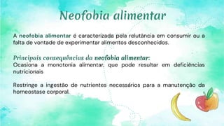 A neofobia alimentar é caracterizada pela relutância em consumir ou a
falta de vontade de experimentar alimentos desconhecidos.
Principais consequências da neofobia alimentar:
Ocasiona a monotonia alimentar, que pode resultar em deficiências
nutricionais
Restringe a ingestão de nutrientes necessários para a manutenção da
homeostase corporal.
Neofobia alimentar
 