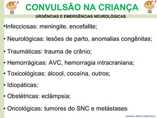 Ivanilson Ribeiro-Enfermeiro
CONVULSÃO NA CRIANÇA
• Oncológicas: tumores do SNC e metástases
•Infecciosas: meningite, encefalite;
• Neurológicas: lesões de parto, anomalias congênitas;
• Traumáticas: trauma de crânio;
• Hemorrágicas: AVC, hemorragia intracraniana;
• Toxicológicas: álcool, cocaína, outros;
• Idiopáticas;
• Obstétricas: eclâmpsia;
URGÊNCIAS E EMERGÊNCIAS NEUROLÓGICAS
 