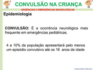 Ivanilson Ribeiro-Enfermeiro
CONVULSÃO NA CRIANÇA
Epidemiologia
CONVULSÃO: É a ocorrência neurológica mais
frequente em emergências pediátricas.
4 a 10% da população apresentará pelo menos
um episódio convulsivo até os 16 anos de idade
URGÊNCIAS E EMERGÊNCIAS NEUROLÓGICAS
 