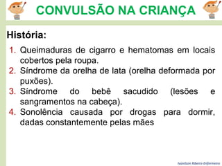Ivanilson Ribeiro-Enfermeiro
CONVULSÃO NA CRIANÇA
História:
1. Queimaduras de cigarro e hematomas em locais
cobertos pela roupa.
2. Síndrome da orelha de lata (orelha deformada por
puxões).
3. Síndrome do bebê sacudido (lesões e
sangramentos na cabeça).
4. Sonolência causada por drogas para dormir,
dadas constantemente pelas mães
 