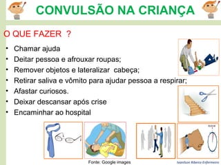 Ivanilson Ribeiro-Enfermeiro
CONVULSÃO NA CRIANÇA
• Chamar ajuda
• Deitar pessoa e afrouxar roupas;
• Remover objetos e lateralizar cabeça;
• Retirar saliva e vômito para ajudar pessoa a respirar;
• Afastar curiosos.
• Deixar descansar após crise
• Encaminhar ao hospital
O QUE FAZER ?
Fonte: Google images
 