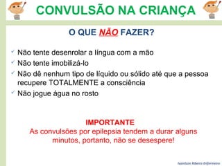 Ivanilson Ribeiro-Enfermeiro
CONVULSÃO NA CRIANÇA
 Não tente desenrolar a língua com a mão
 Não tente imobilizá-lo
 Não dê nenhum tipo de líquido ou sólido até que a pessoa
recupere TOTALMENTE a consciência
 Não jogue água no rosto
IMPORTANTE
As convulsões por epilepsia tendem a durar alguns
minutos, portanto, não se desespere!
O QUE NÃO FAZER?
 