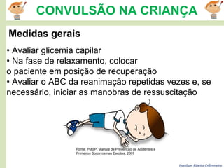 Ivanilson Ribeiro-Enfermeiro
CONVULSÃO NA CRIANÇA
Medidas gerais
• Avaliar glicemia capilar
• Na fase de relaxamento, colocar
o paciente em posição de recuperação
• Avaliar o ABC da reanimação repetidas vezes e, se
necessário, iniciar as manobras de ressuscitação
Fonte: PMSP. Manual de Prevenção de Acidentes e
Primeiros Socorros nas Escolas, 2007
 