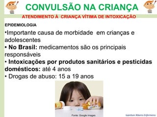 Ivanilson Ribeiro-Enfermeiro
CONVULSÃO NA CRIANÇA
ATENDIMENTO À CRIANÇA VÍTIMA DE INTOXICAÇÃO
EPIDEMIOLOGIA
•Importante causa de morbidade em crianças e
adolescentes
• No Brasil: medicamentos são os principais
responsáveis
• Intoxicações por produtos sanitários e pesticidas
domésticos: até 4 anos
• Drogas de abuso: 15 a 19 anos
Fonte: Google images
 