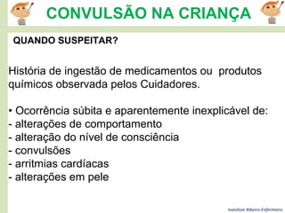 Ivanilson Ribeiro-Enfermeiro
CONVULSÃO NA CRIANÇA
QUANDO SUSPEITAR?
História de ingestão de medicamentos ou produtos
químicos observada pelos Cuidadores.
• Ocorrência súbita e aparentemente inexplicável de:
- alterações de comportamento
- alteração do nível de consciência
- convulsões
- arritmias cardíacas
- alterações em pele
 