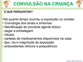 Ivanilson Ribeiro-Enfermeiro
CONVULSÃO NA CRIANÇA
O QUE PERGUNTAR?
•Há quanto tempo ocorreu a exposição ou contato
• Cronologia dos sinais e sintomas
• Identificação do provável agente tóxico:
- pegar a embalagem
- rótulos
- cartelas de medicamentos disponíveis na casa
- tipo, via e magnitude da exposição
- antecedentes clínicos e psiquiátricos
 