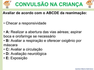 Ivanilson Ribeiro-Enfermeiro
CONVULSÃO NA CRIANÇA
Avaliar de acordo com o ABCDE da reanimação:
• Checar a responsividade
• A: Realizar a abertura das vias aéreas; aspirar
boca e orofaringe se necessário
• B: Avaliar a respiração e oferecer oxigênio por
máscara
• C: Avaliar a circulação
• D: Avaliação neurológica
• E: Exposição
 