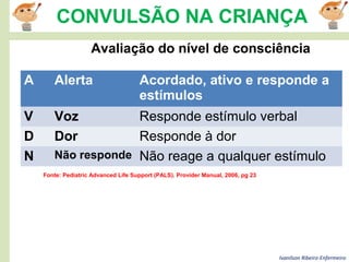 Ivanilson Ribeiro-Enfermeiro
CONVULSÃO NA CRIANÇA
Fonte: Pediatric Advanced Life Support (PALS). Provider Manual, 2006, pg 23
Avaliação do nível de consciência
A Alerta Acordado, ativo e responde a
estímulos
V Voz Responde estímulo verbal
D Dor Responde à dor
N Não responde Não reage a qualquer estímulo
 