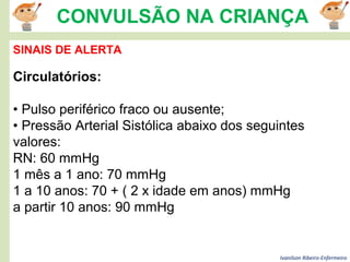 Ivanilson Ribeiro-Enfermeiro
CONVULSÃO NA CRIANÇA
SINAIS DE ALERTA
Circulatórios:
• Pulso periférico fraco ou ausente;
• Pressão Arterial Sistólica abaixo dos seguintes
valores:
RN: 60 mmHg
1 mês a 1 ano: 70 mmHg
1 a 10 anos: 70 + ( 2 x idade em anos) mmHg
a partir 10 anos: 90 mmHg
 