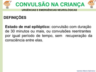 Ivanilson Ribeiro-Enfermeiro
CONVULSÃO NA CRIANÇA
DEFINIÇÕES
Estado de mal epiléptico: convulsão com duração
de 30 minutos ou mais, ou convulsões reentrantes
por igual período de tempo, sem recuperação da
consciência entre elas.
URGÊNCIAS E EMERGÊNCIAS NEUROLÓGICAS
 