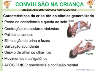 Ivanilson Ribeiro-Enfermeiro
CONVULSÃO NA CRIANÇA
Características da crise tônico clônica generalizada
• Perda de consciência e queda ao solo
• Contrações musculares violentas
• Palidez e cianose
• Eliminação de urina e fezes
• Salivação abundante
• Desvio de olhar ou olhar fixo
• Movimentos mastigatórios
• APÓS CRISE: sonolência e confusão mental
URGÊNCIAS E EMERGÊNCIAS NEUROLÓGICAS
 