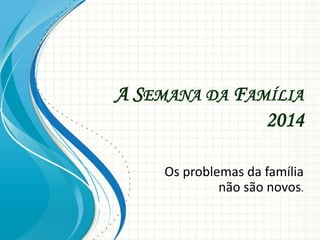 A SEMANA DA FAMÍLIA
2014
Os problemas da família
não são novos.
 
