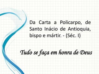 Da Carta a Policarpo, de
Santo Inácio de Antioquia,
bispo e mártir. - (Séc. I)
Tudo se faça em honra de Deus
 
