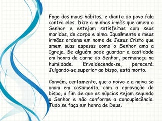 Foge dos maus hábitos; e diante do povo fala
contra eles. Dize a minhas irmãs que amem o
Senhor e estejam satisfeitas com seus
maridos, de corpo e alma. Igualmente a meus
irmãos ordena em nome de Jesus Cristo que
amem suas esposas como o Senhor ama a
Igreja. Se alguém pode guardar a castidade
em honra da carne do Senhor, permaneça na
humildade. Envaidecendo-se, perecerá.
Julgando-se superior ao bispo, está morto.
Convém, certamente, que o noivo e a noiva se
unam em casamento, com a aprovação do
bispo, a fim de que as núpcias sejam segundo
o Senhor e não conforme a concupiscência.
Tudo se faça em honra de Deus.
 
