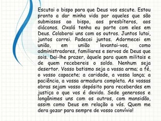 Escutai o bispo para que Deus vos escute. Estou
pronto a dar minha vida por aqueles que são
submissos ao bispo, aos presbíteros, aos
diáconos. Oxalá tenha eu parte com eles em
Deus. Colaborai uns com os outros. Juntos lutai,
juntos correi. Padecei juntos. Adormecei em
união, em união levantai-vos, como
administradores, familiares e servos de Deus que
sois. Dai-lhe prazer, àquele para quem militais e
de quem recebereis o soldo. Nenhum seja
desertor. Vosso batismo seja a vossa arma; a fé,
o vosso capacete; a caridade, a vossa lança; a
paciência, a vossa armadura completa. As vossas
obras sejam vosso depósito para receberdes em
justiça o que vos é devido. Sede generosos e
longânimes uns com os outros, com mansidão,
assim como Deus em relação a vós. Quem me
dera gozar para sempre de vosso convívio!
 