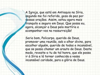 A Igreja, que está em Antioquia na Síria,
segundo me foi referido, goza da paz por
vossas orações. Assim, estou agora mais
tranquilo e seguro em Deus. Que possa eu,
agora, alcançar a Deus pelo martírio e
acompanhar-vos na ressurreição!
Seria bom, Policarpo, querido de Deus,
promover uma reunião, sob o olhar divino, para
escolher alguém, querido de todos e incansável,
que se possa chamar um arauto de Deus. Deste
modo, reveste-o tu de tal honra, que ele possa
ir à Síria e lá tornar conhecida a vossa
incansável caridade, para a glória de Deus.
 