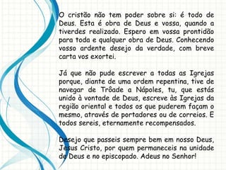 O cristão não tem poder sobre si: é todo de
Deus. Esta é obra de Deus e vossa, quando a
tiverdes realizado. Espero em vossa prontidão
para toda e qualquer obra de Deus. Conhecendo
vosso ardente desejo da verdade, com breve
carta vos exortei.
Já que não pude escrever a todas as Igrejas
porque, diante de uma ordem repentina, tive de
navegar de Trôade a Nápoles, tu, que estás
unido à vontade de Deus, escreve às Igrejas da
região oriental e todos os que puderem façam o
mesmo, através de portadores ou de correios. E
todos sereis, eternamente recompensados.
Desejo que passeis sempre bem em nosso Deus,
Jesus Cristo, por quem permaneceis na unidade
de Deus e no episcopado. Adeus no Senhor!
 