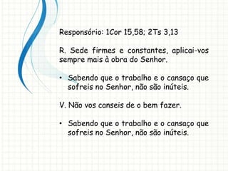Responsório: 1Cor 15,58; 2Ts 3,13
R. Sede firmes e constantes, aplicai-vos
sempre mais à obra do Senhor.
• Sabendo que o trabalho e o cansaço que
sofreis no Senhor, não são inúteis.
V. Não vos canseis de o bem fazer.
• Sabendo que o trabalho e o cansaço que
sofreis no Senhor, não são inúteis.
 