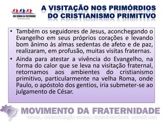 • Também os seguidores de Jesus, aconchegando o
  Evangelho em seus próprios corações e levando
  bom ânimo às almas sedentas de afeto e de paz,
  realizaram, em profusão, muitas visitas fraternas.
• Ainda para atestar a vivência do Evangelho, na
  forma do calor que se leva na visitação fraternal,
  retornamos aos ambientes do cristianismo
  primitivo, particularmente na velha Roma, onde
  Paulo, o apóstolo dos gentios, iria submeter-se ao
  julgamento de César.
 
