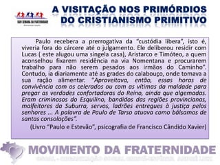 Paulo recebera a prerrogativa da “custódia libera”, isto é,
viveria fora do cárcere até o julgamento. Ele deliberou residir com
Lucas ( este alugou uma singela casa), Aristarco e Timóteo, a quem
aconselhou fixarem residência na via Nomentana e procurarem
trabalho para não serem pesados aos irmãos do Caminho”.
Contudo, ia diariamente até as grades do calabouço, onde tomava a
sua ração alimentar. “Aproveitava, então, essas horas de
convivência com os celerados ou com as vítimas da maldade para
pregar as verdades confortadoras do Reino, ainda que algemadas.
Eram criminosos do Esquilino, bandidos das regiões provincianas,
malfeitores da Suburra, servos, ladrões entregues à justiça pelos
senhores ... A palavra de Paulo de Tarso atuava como bálsamos de
santas consolações”.
   (Livro “Paulo e Estevão”, psicografia de Francisco Cândido Xavier)
 