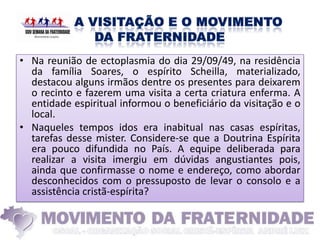 • Na reunião de ectoplasmia do dia 29/09/49, na residência
  da família Soares, o espírito Scheilla, materializado,
  destacou alguns irmãos dentre os presentes para deixarem
  o recinto e fazerem uma visita a certa criatura enferma. A
  entidade espiritual informou o beneficiário da visitação e o
  local.
• Naqueles tempos idos era inabitual nas casas espíritas,
  tarefas desse mister. Considere-se que a Doutrina Espírita
  era pouco difundida no País. A equipe deliberada para
  realizar a visita imergiu em dúvidas angustiantes pois,
  ainda que confirmasse o nome e endereço, como abordar
  desconhecidos com o pressuposto de levar o consolo e a
  assistência cristã-espírita?
 