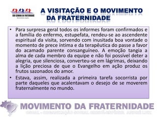 • Para surpresa geral todos os informes foram confirmados e
  a família do enfermo, estupefata, rendeu-se ao ascendente
  espiritual da visita, sorvendo com inusitada boa vontade o
  momento de prece íntima e da terapêutica do passe a favor
  do acamado parente consanguíneo. A emoção tangia a
  alma de cada membro da equipe e não foi possível deter a
  alegria, que silenciosa, converteu-se em lágrimas, deixando
  a lição preciosa de que o Evangelho em ação produz os
  frutos sazonados do amor.
• Estava, assim, realizada a primeira tarefa socorrista por
  parte daqueles que acalentavam o desejo de se moverem
  fraternalmente no mundo.
 