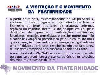 • A partir desta data, os companheiros do Grupo Scheilla,
  adotaram o hábito regular e sistematizado de levar o
  Evangelho de Jesus aos lares de criaturas enfermas
  orgânica ou espiritualmente. O ato, sempre em equipe e
  destituído de aparatos, manifestações mediúnicas,
  fanatismo, intenções proselitistas e desejos outros que não
  a caridade evangélica preceituada pelo Cristo, muito mais
  que as curas, tem reacendido a esperança e a dignidade em
  uma infinidade de criaturas, restabelecendo elos familiares,
  muitas vezes rompidos pela ausência do odor do Cristo.
• A reunião do dia 29/09/49 representou um suave convite
  para que se descobrisse a presença do Cristo nos corações
  das criaturas torturadas da Terra.
 
