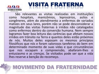 São relevantes as visitas realizadas em instituições
como hospitais, manicômios, leprosários, asilos e
congêneres, além do atendimento a enfermos de variados
matizes em seus lares, porém não se pode desconsiderar a
magnitude das visitas fraternas à irmãos não catalogados
como enfermos dentro da conversão humana. Nem sempre
logramos fazer boa leitura das carências que afetam nossos
irmãos em trânsito na Terra e quantos deles estão próximos
de nós. Muitos deles esposam os mesmos princípios
filosóficos que nós e foram valorosos tarefeiros do bem em
determinado momento de suas vidas e que circunstâncias
que nos escapam a compreensão, abafaram-lhes o
entusiasmo e as crenças. Se visitados pode ser que a vida
lhes reserve a benção do recomeço.
 