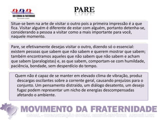 Situe-se bem na arte de visitar o outro pois a primeira impressão é a que
fica. Visitar alguém é diferente de estar com alguém, portanto detenha-se,
considerando a pessoa a visitar como a mais importante para você,
naquele momento.

Pare, se efetivamente desejas visitar o outro, dizendo só o essencial:
existem pessoas que sabem que não sabem e querem mostrar que sabem;
também encontramos aqueles que não sabem que não sabem e acham
que sabem (paralogistas) e, as que sabem, comportam-se com humildade,
paciência, bondade, sem desperdício do tempo.

  Quem não é capaz de se manter em elevado clima de vibração, produz
   descargas oscilantes sobre a corrente geral, causando prejuízos para o
   conjunto. Um pensamento distraído, um diálogo desatento, um desejo
   fugaz podem representar um nicho de energias descompensadas
   afetando o ambiente.
 