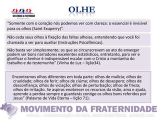 “Somente com o coração nós podemos ver com clareza: o essencial é invisível
para os olhos (Saint Exuperry)”.
Não ceda seus olhos à fixação das faltas alheias, entendendo que você foi
chamado a ver para auxiliar (Instruções Psicofônicas).
Não basta ver simplesmente; os que se circunscrevem ao ato de enxergar
podem ser bons narradores excelentes estatísticos, entretanto, para ver e
glorificar o Senhor é indispensável escalar com o Cristo a montanha do
trabalho e do testemunho” (Vinha de Luz – lição34).


  Encontramos olhos diferentes em toda parte: olhos de malícia; olhos de
  crueldade; olhos de ferir; olhos de ciúme; olhos de desespero; olhos de
  desconfiança; olhos de viciação; olhos de perturbação; olhos de frieza;
  olhos de irritação. Se aspiras enobrecer os recursos da visão, ama e ajuda,
  aprende a perdoa sempre e guardarás contigo os olhos bons referidos por
  Jesus” (Palavras de Vida Eterna – lição 71).
 