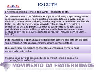É necessário atrair a atenção do ouvinte – conquistá-lo até.
“Achamos ouvidos superficiais em toda parte: ouvidos que apenas registram
sons; ouvidos que se prendem a noticiários escandalosos; ouvidos que se
dedicam a boatos perturbadores; ouvidos de propostas inferiores; ouvidos de
festas; ouvidos de mexericos; ouvidos de colar às paredes; ouvidos de
complicar. Se desejas, porém, sublimar as possibilidades de acústica da
própria alma, estuda e reflete, pondera e auxilia, fraternalmente, e terás
contigo os ouvidos de ouvir reportados por Jesus” (Palavras de Vida Eterna –
lição 72).
Evite indagações inoportunas ao visitado; nem sempre este está em dia com
sua memória. A enfermagem imediata dispensa interrogatório.
Ouça o visitado, procurando sondar-lhe os problemas íntimos e suas
necessidades primordiais.

Preserve seus ouvidos contra as tubas da maledicência e da calúnia
   (Instruções Psicofônicas)
 