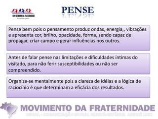 Pense bem pois o pensamento produz ondas, energia,, vibrações
e apresenta cor, brilho, opacidade, forma, sendo capaz de
propagar, criar campo e gerar influências nos outros.


Antes de falar pense nas limitações e dificuldades íntimas do
visitado, para não ferir susceptibilidades ou não ser
compreendido.

Organize-se mentalmente pois a clareza de idéias e a lógica de
raciocínio é que determinam a eficácia dos resultados.
 