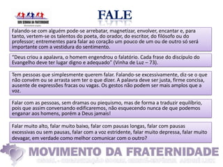 Falando-se com alguém pode-se arrebatar, magnetizar, envolver, encantar e, para
tanto, vertem-se os talentos do poeta, do orador, do escritor, do filósofo ou do
professor; entrementes para falar ao coração um pouco de um ou de outro só será
importante com a vestidura do sentimento.
“Deus criou a apalavra, o homem engendrou o falatório. Cada frase do discípulo do
Evangelho deve ter lugar digno e adequado” (Vinha de Luz – 73).

Tem pessoas que simplesmente querem falar. Falando-se excessivamente, diz-se o que
não convém ou se arrasta sem ter o que dizer. A palavra deve ser justa, firme concisa,
ausente de expressões fracas ou vagas. Os gestos não podem ser mais amplos que a
voz.

Falar com as pessoas, sem dramas ou piequismo, mas de forma a traduzir equilíbrio,
pois que assim conversando edificaremos, não esquecendo nunca de que podemos
enganar aos homens, porém a Deus jamais!

Falar muito alto, falar muito baixo, falar com pausas longas, falar com pausas
excessivas ou sem pausas, falar com a voz estridente, falar muito depressa, falar muito
devagar, em verdade como melhor comunicar com o outro?
 