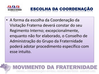 • A forma da escolha da Coordenação da
  Visitação Fraterna deverá constar do seu
  Regimento Interno; excepcionalmente,
  enquanto não for elaborado, o Conselho de
  Administração do Grupo da Fraternidade
  poderá adotar procedimento específico com
  esse intuito.
 