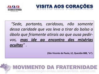 “Sede, portanto, caridosos, não somente
dessa caridade que vos leva a tirar do bolso o
óbolo que friamente atirais ao que ousa pedir-
vos, mas ide ao encontro das misérias
ocultas” .
                    (São Vicente de Paulo, LE, Questão 888, “a”).
 