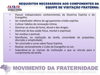 •   Possuir indispensáveis conhecimentos da Doutrina Espírita e do
    Evangelho;
•   Ser trabalhador efetivo do agrupamento cristão espírita;
•   Cultivar hábitos de renovação íntima;
•   Dominar os vícios do fumo, álcool e das drogas;
•   Desfrutar de boa saúde física, mental e espiritual;
•   Ser assíduo e pontual;
•   Manifestar, na realização da tarefa, sinceridade de propósitos,
    discrição e simplicidade;
•   Ter concluído o curso sobre Passe Espírita;
•   Realizar semanalmente o Culto do Evangelho no Lar;
•   Subordinar-se às normas da instituição a que se vincula para o
    cumprimento da tarefa.
 