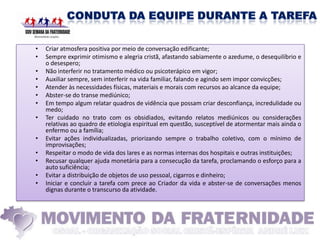 •   Criar atmosfera positiva por meio de conversação edificante;
•   Sempre exprimir otimismo e alegria cristã, afastando sabiamente o azedume, o desequilíbrio e
    o desespero;
•   Não interferir no tratamento médico ou psicoterápico em vigor;
•   Auxiliar sempre, sem interferir na vida familiar, falando e agindo sem impor convicções;
•   Atender às necessidades físicas, materiais e morais com recursos ao alcance da equipe;
•   Abster-se do transe mediúnico;
•   Em tempo algum relatar quadros de vidência que possam criar desconfiança, incredulidade ou
    medo;
•   Ter cuidado no trato com os obsidiados, evitando relatos mediúnicos ou considerações
    relativas ao quadro de etiologia espiritual em questão, susceptível de atormentar mais ainda o
    enfermo ou a família;
•   Evitar ações individualizadas, priorizando sempre o trabalho coletivo, com o mínimo de
    improvisações;
•   Respeitar o modo de vida dos lares e as normas internas dos hospitais e outras instituições;
•   Recusar qualquer ajuda monetária para a consecução da tarefa, proclamando o esforço para a
    auto suficiência;
•   Evitar a distribuição de objetos de uso pessoal, cigarros e dinheiro;
•   Iniciar e concluir a tarefa com prece ao Criador da vida e abster-se de conversações menos
    dignas durante o transcurso da atividade.
 