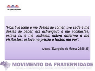 “Pois tive fome e me destes de comer; tive sede e me
destes de beber; era estrangeiro e me acolhestes;
estava nu e me vestistes; estive enfermo e me
visitastes; estava na prisão e fostes me ver”.

                      (Jesus / Evangelho de Mateus 25:35-36)
 