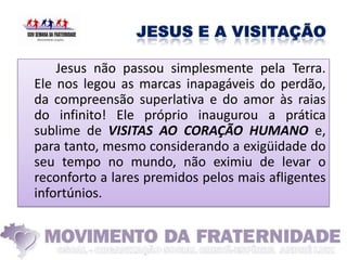 Jesus não passou simplesmente pela Terra.
Ele nos legou as marcas inapagáveis do perdão,
da compreensão superlativa e do amor às raias
do infinito! Ele próprio inaugurou a prática
sublime de VISITAS AO CORAÇÃO HUMANO e,
para tanto, mesmo considerando a exigüidade do
seu tempo no mundo, não eximiu de levar o
reconforto a lares premidos pelos mais afligentes
infortúnios.
 