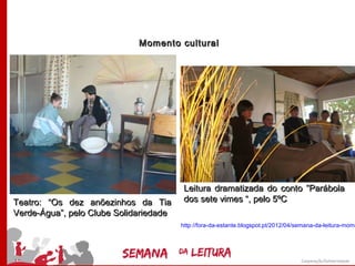 Momento cultural




                                         Leitura dramatizada do conto ”Parábola
Teatro: “Os dez anõezinhos da Tia        dos sete vimes “, pelo 5ºC
Verde-Água”, pelo Clube Solidariedade
                                        http://fora-da-estante.blogspot.pt/2012/04/semana-da-leitura-mome
 
