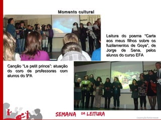 Momento cultural




                                              Leitura do poema “Carta
                                              aos meus filhos sobre os
                                              fuzilamentos de Goya”, de
                                              Jorge de Sena, pelos
                                              alunos do curso EFA

Canção “Le petit prince”: atuação
do coro de professoras com
alunos do 9ºA
 